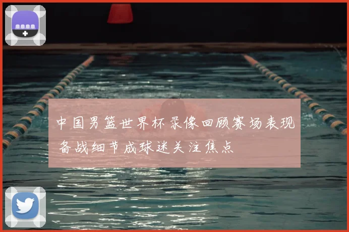 中国男篮世界杯录像回顾赛场表现 备战细节成球迷关注焦点