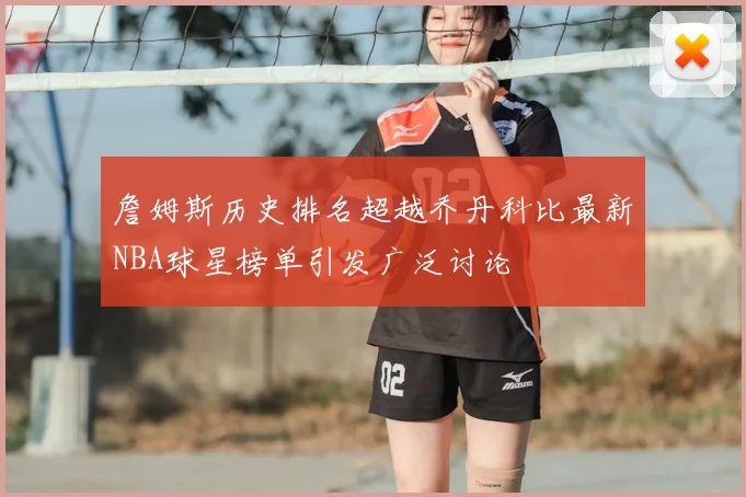 詹姆斯历史排名超越乔丹科比最新NBA球星榜单引发广泛讨论