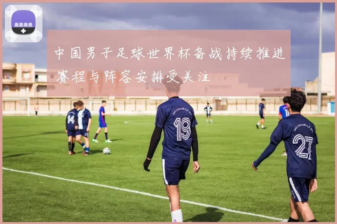 中国男子足球世界杯备战持续推进 赛程与阵容安排受关注