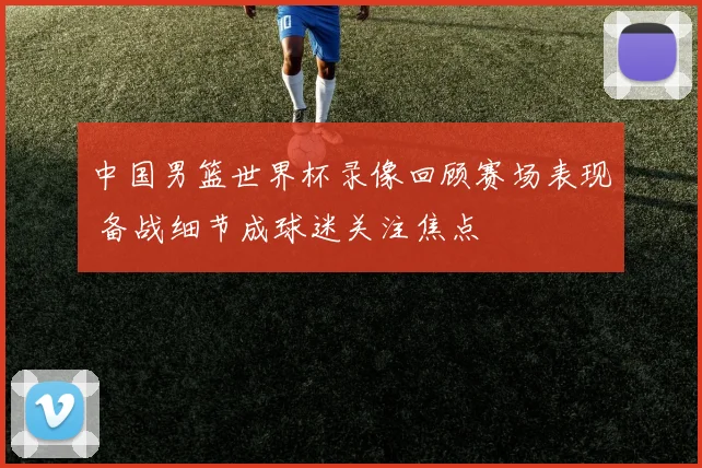中国男篮世界杯录像回顾赛场表现 备战细节成球迷关注焦点