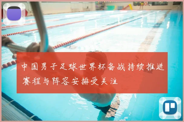 中国男子足球世界杯备战持续推进 赛程与阵容安排受关注