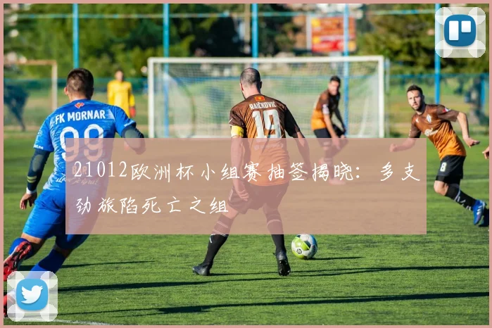21012欧洲杯小组赛抽签揭晓：多支劲旅陷死亡之组