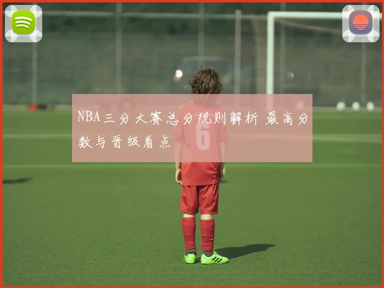 NBA三分大赛总分规则解析 最高分数与晋级看点