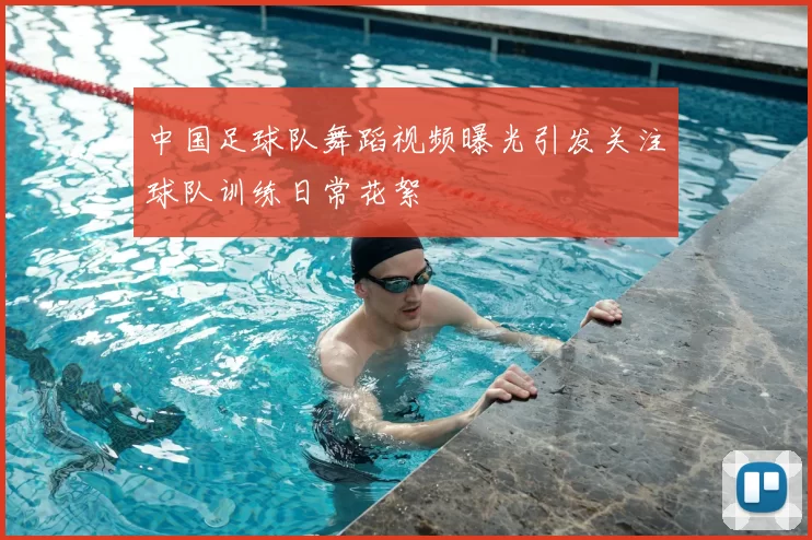 中国足球队舞蹈视频曝光引发关注球队训练日常花絮