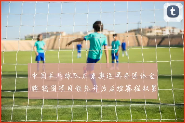 中国乒乓球队东京奥运再夺团体金牌 稳固项目领先并为后续赛程积累优势