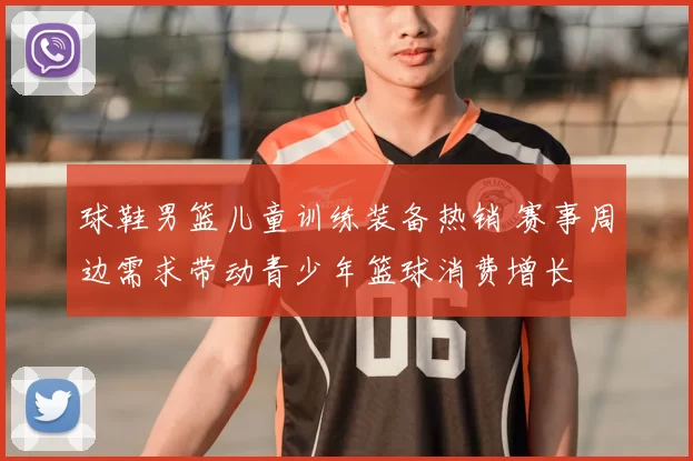 球鞋男篮儿童训练装备热销 赛事周边需求带动青少年篮球消费增长