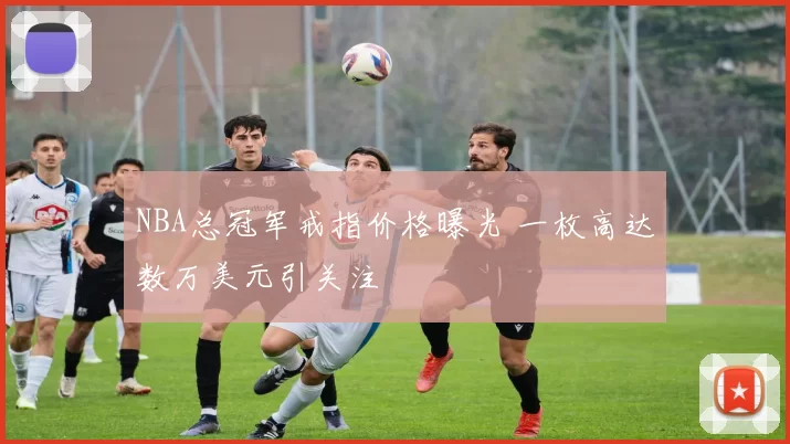 NBA总冠军戒指价格曝光 一枚高达数万美元引关注