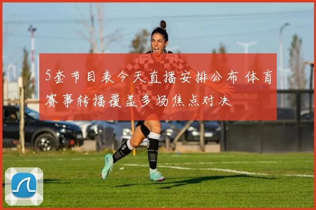5套节目表今天直播安排公布 体育赛事转播覆盖多场焦点对决