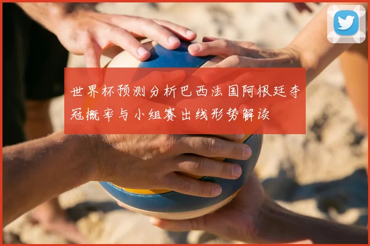 世界杯预测分析巴西法国阿根廷夺冠概率与小组赛出线形势解读