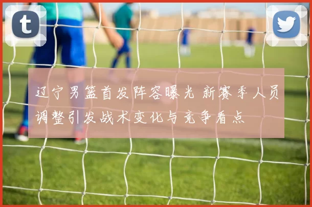 辽宁男篮首发阵容曝光 新赛季人员调整引发战术变化与竞争看点