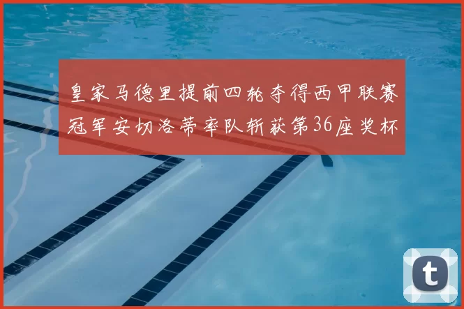 皇家马德里提前四轮夺得西甲联赛冠军安切洛蒂率队斩获第36座奖杯