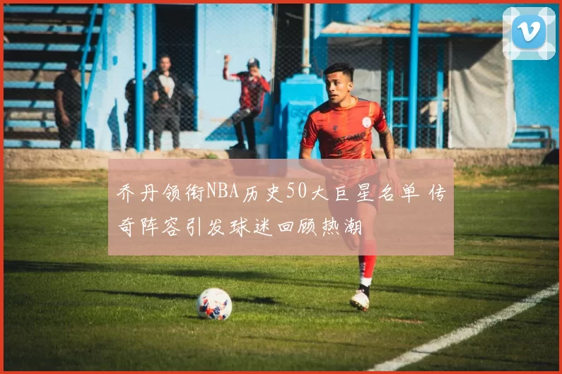 乔丹领衔NBA历史50大巨星名单 传奇阵容引发球迷回顾热潮