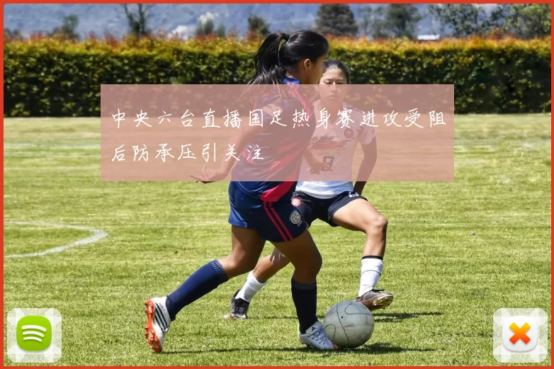 中央六台直播国足热身赛进攻受阻后防承压引关注