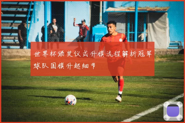 世界杯颁奖仪式升旗流程解析冠军球队国旗升起细节