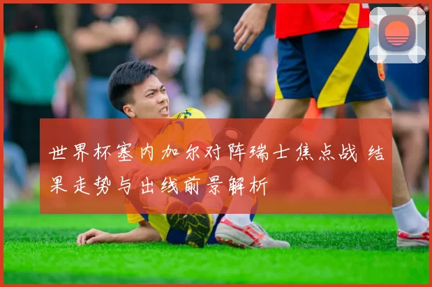 世界杯塞内加尔对阵瑞士焦点战 结果走势与出线前景解析