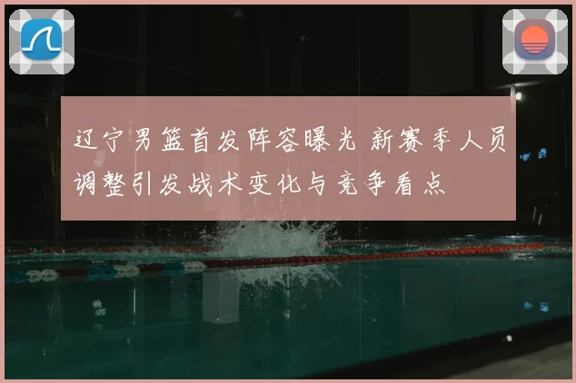辽宁男篮首发阵容曝光 新赛季人员调整引发战术变化与竞争看点