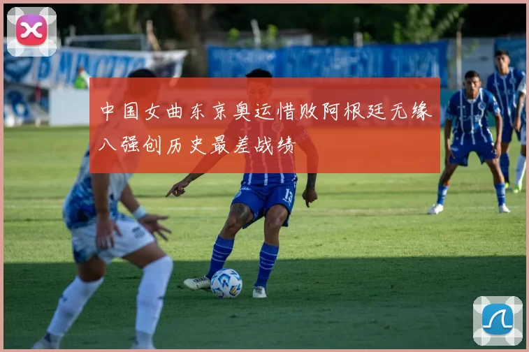 中国女曲东京奥运惜败阿根廷无缘八强创历史最差战绩