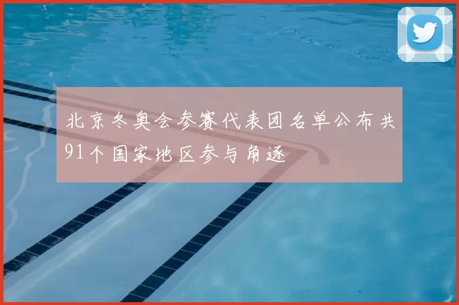 北京冬奥会参赛代表团名单公布共91个国家地区参与角逐
