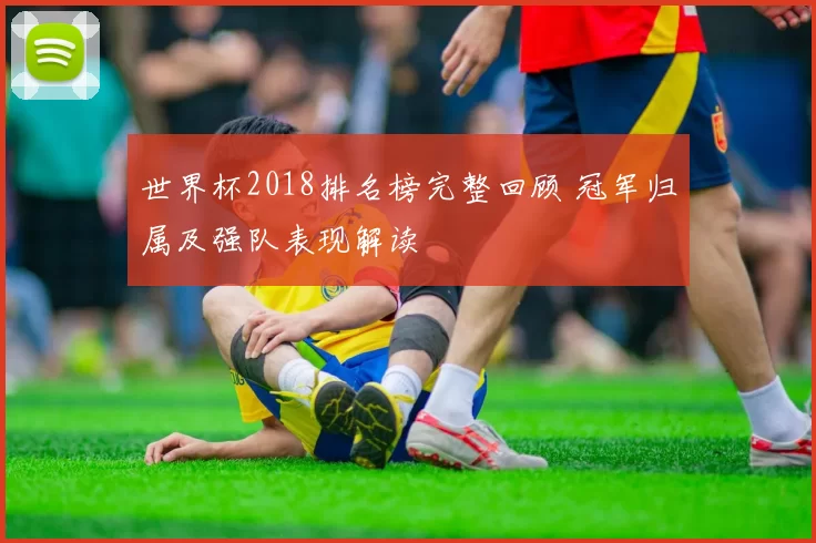 世界杯2018排名榜完整回顾 冠军归属及强队表现解读