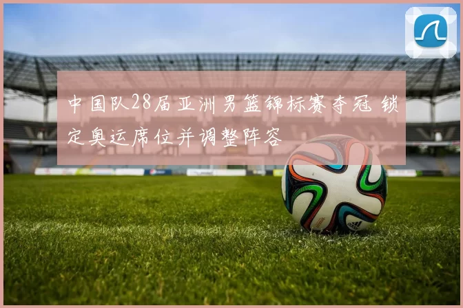 中国队28届亚洲男篮锦标赛夺冠 锁定奥运席位并调整阵容