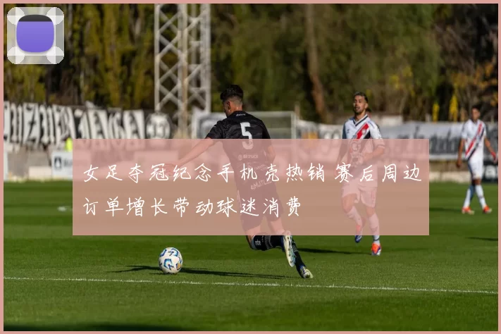 女足夺冠纪念手机壳热销 赛后周边订单增长带动球迷消费