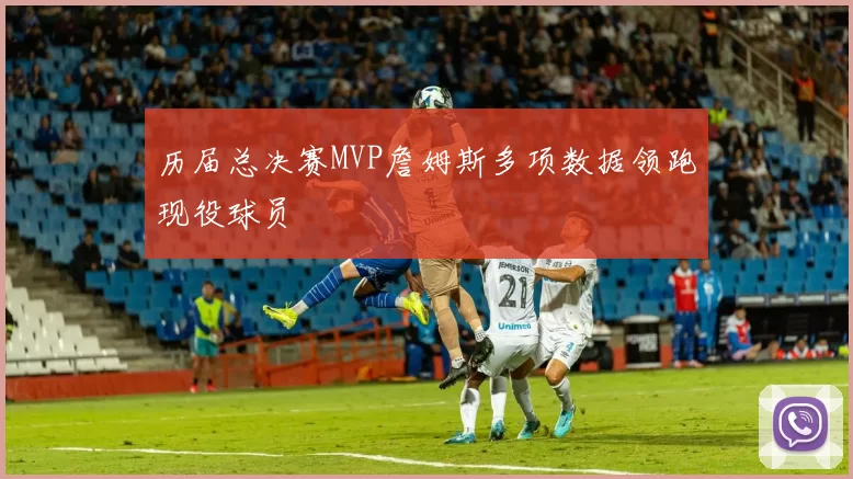 历届总决赛MVP詹姆斯多项数据领跑现役球员