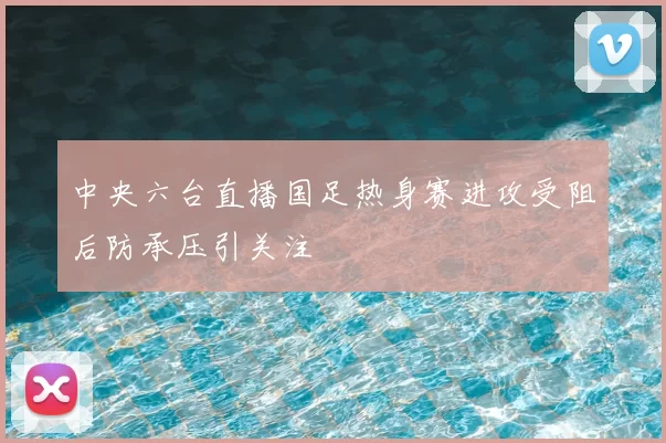 中央六台直播国足热身赛进攻受阻后防承压引关注