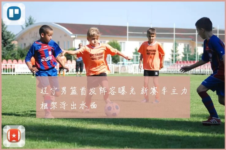 辽宁男篮首发阵容曝光 新赛季主力框架浮出水面