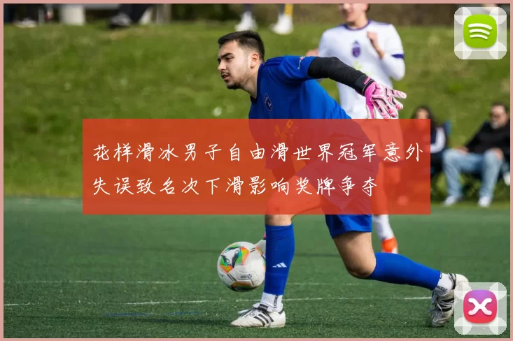 花样滑冰男子自由滑世界冠军意外失误致名次下滑影响奖牌争夺
