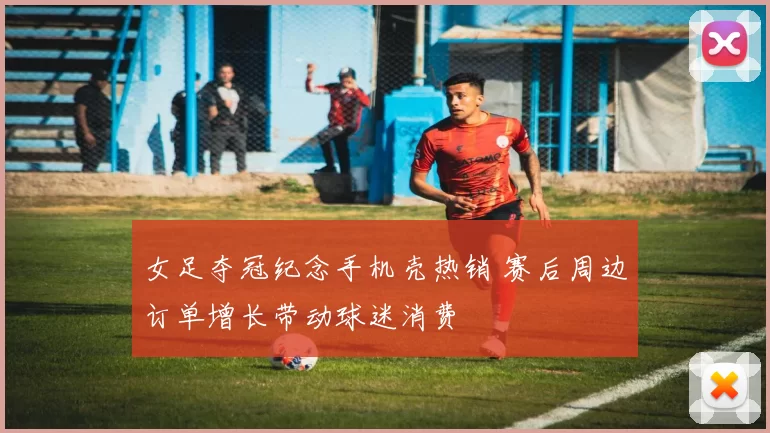 女足夺冠纪念手机壳热销 赛后周边订单增长带动球迷消费