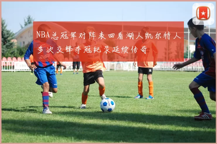 NBA总冠军对阵表回看湖人凯尔特人多次交锋夺冠纪录延续传奇