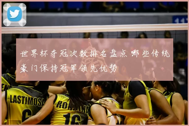 世界杯夺冠次数排名盘点 哪些传统豪门保持冠军领先优势