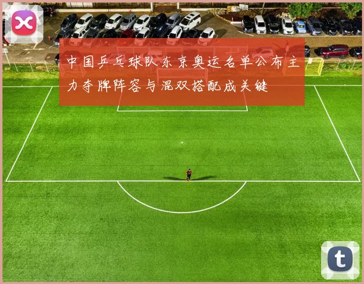 中国乒乓球队东京奥运名单公布主力夺牌阵容与混双搭配成关键