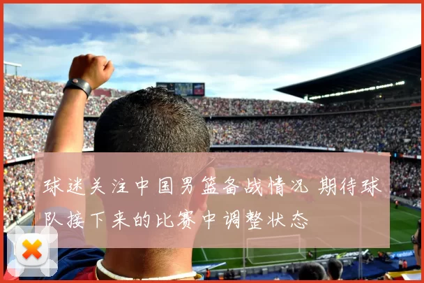 球迷关注中国男篮备战情况 期待球队接下来的比赛中调整状态
