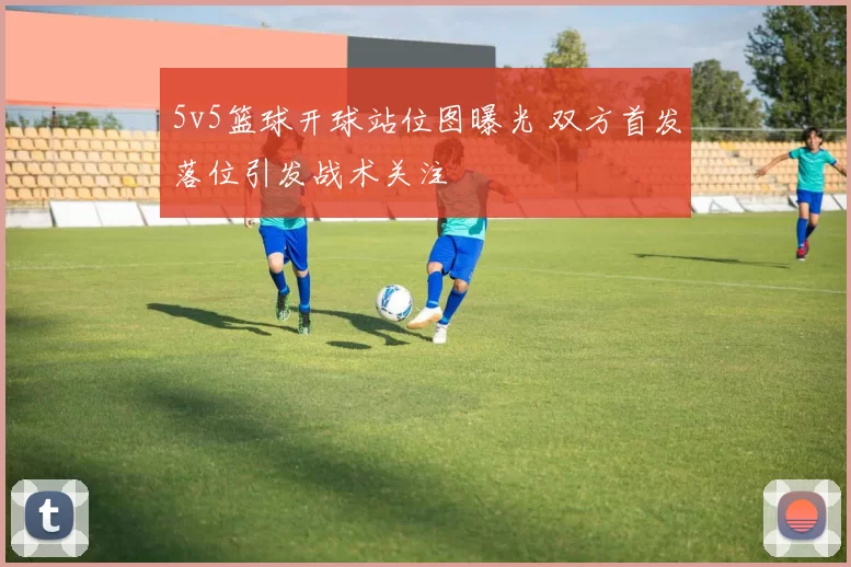 5v5篮球开球站位图曝光 双方首发落位引发战术关注